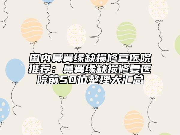 国内鼻翼缘缺损修复医院推荐：鼻翼缘缺损修复医院前50位整理大汇总