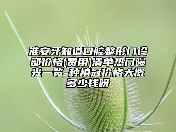 淮安牙知道口腔整形门诊部价格(费用)清单热门曝光一览-种植冠价格大概多少钱呀