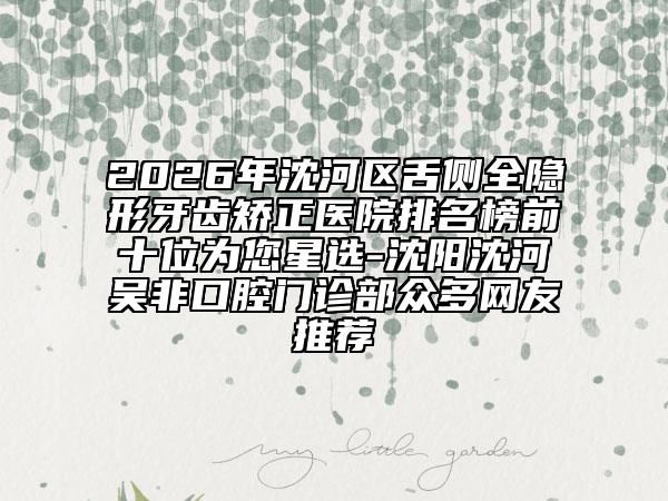 2026年沈河区舌侧全隐形牙齿矫正医院排名榜前十位为您星选-沈阳沈河吴非口腔门诊部众多网友推荐