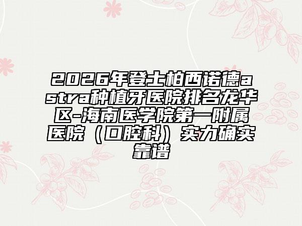 2026年登士柏西诺德astra种植牙医院排名龙华区-海南医学院第一附属医院（口腔科）实力确实靠谱