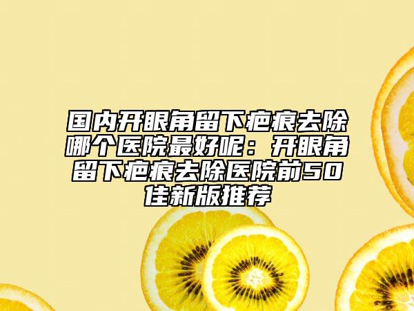 国内开眼角留下疤痕去除哪个医院最好呢：开眼角留下疤痕去除医院前50佳新版推荐