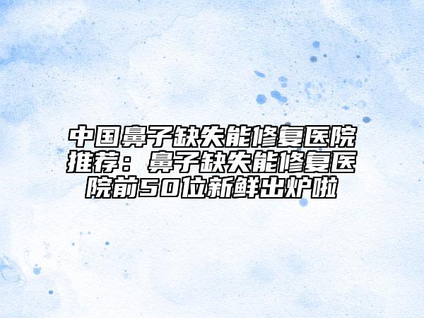 中国鼻子缺失能修复医院推荐：鼻子缺失能修复医院前50位新鲜出炉啦
