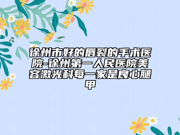 徐州市好的唇裂的手术医院-徐州第一人民医院美容激光科每一家是良心腿甲