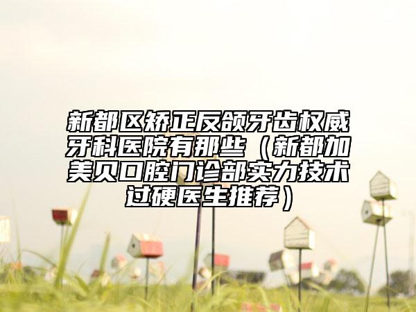 新都区矫正反颌牙齿权威牙科医院有那些（新都加美贝口腔门诊部实力技术过硬医生推荐）