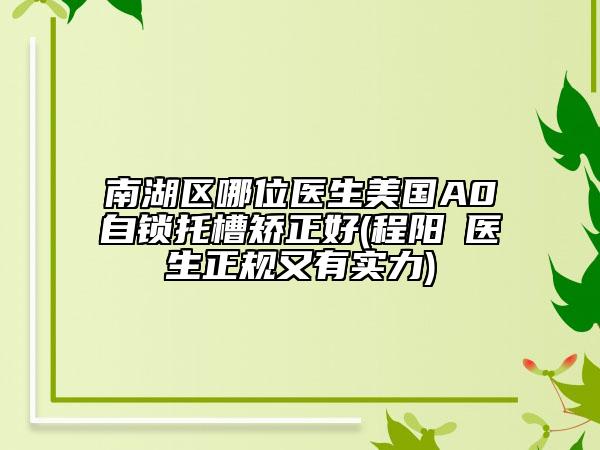 南湖区哪位医生美国A0自锁托槽矫正好(程阳‌医生正规又有实力)