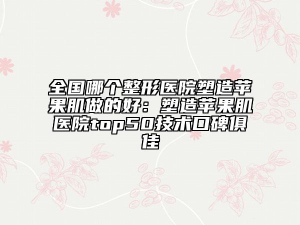 全国哪个整形医院塑造苹果肌做的好：塑造苹果肌医院top50技术口碑俱佳