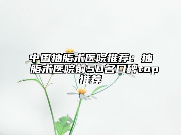 中国抽脂术医院推荐：抽脂术医院前50名口碑top推荐