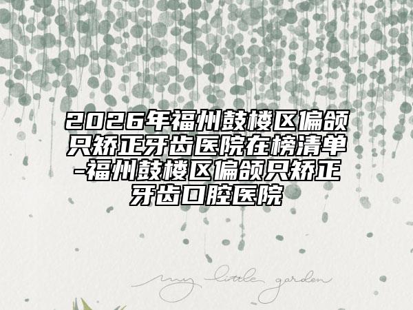 2026年福州鼓楼区偏颌只矫正牙齿医院在榜清单-福州鼓楼区偏颌只矫正牙齿口腔医院