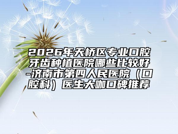 2026年天桥区专业口腔牙齿种植医院哪些比较好-济南市第四人民医院（口腔科）医生大咖口碑推荐
