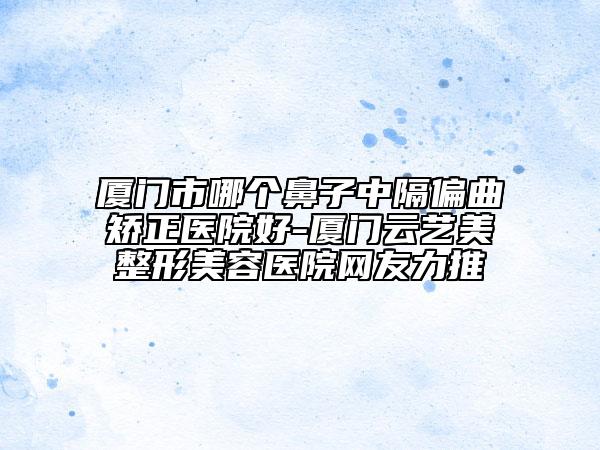厦门市哪个鼻子中隔偏曲矫正医院好-厦门云艺美整形美容医院网友力推
