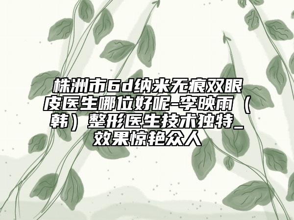 株洲市6d纳米无痕双眼皮医生哪位好呢-李映雨（韩）整形医生技术独特_效果惊艳众人