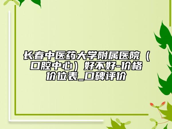 长春中医药大学附属医院（口腔中心）好不好-价格价位表_口碑评价