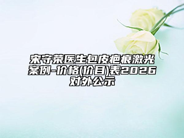 宋守荣医生包皮疤痕激光案例-价格(价目)表2026对外公示