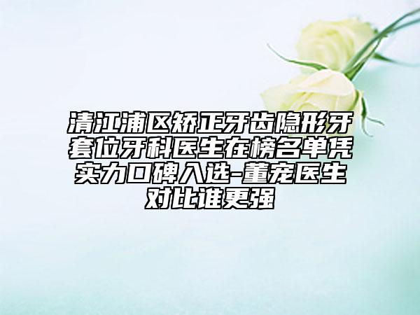 清江浦区矫正牙齿隐形牙套位牙科医生在榜名单凭实力口碑入选-董宠医生对比谁更强