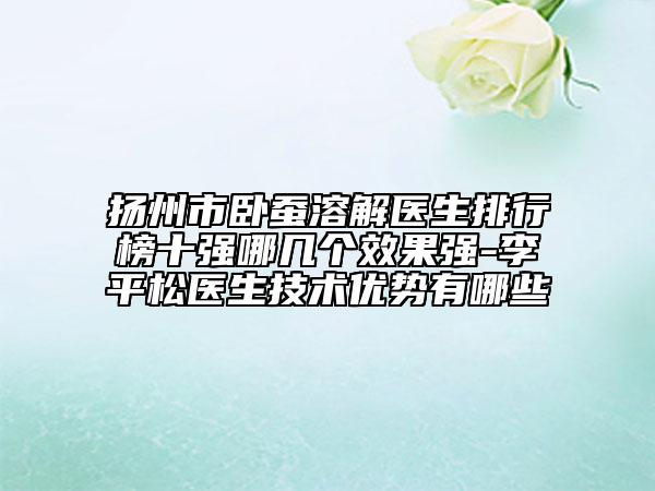 扬州市卧蚕溶解医生排行榜十强哪几个效果强-李平松医生技术优势有哪些