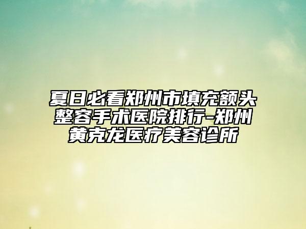 夏日必看郑州市填充额头整容手术医院排行-郑州黄克龙医疗美容诊所