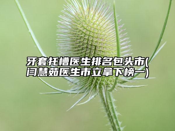 牙套托槽医生排名包头市(闫慧茹医生市立拿下榜一)
