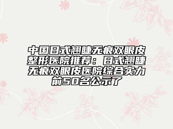 中国日式翘睫无痕双眼皮整形医院推荐：日式翘睫无痕双眼皮医院综合实力前50名公示了