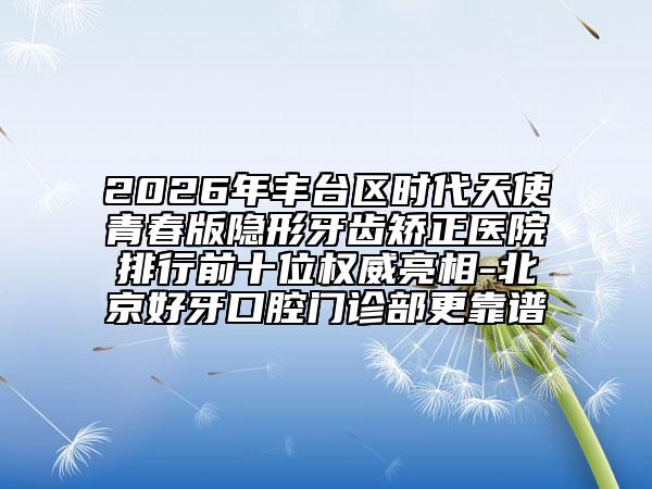 2026年丰台区时代天使青春版隐形牙齿矫正医院排行前十位权威亮相-北京好牙口腔门诊部更靠谱