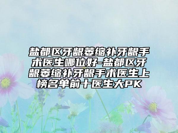 盐都区牙龈萎缩补牙龈手术医生哪位好-盐都区牙龈萎缩补牙龈手术医生上榜名单前十医生大PK