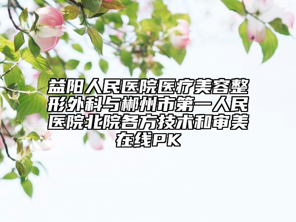 益阳人民医院医疗美容整形外科与郴州市第一人民医院北院各方技术和审美在线PK
