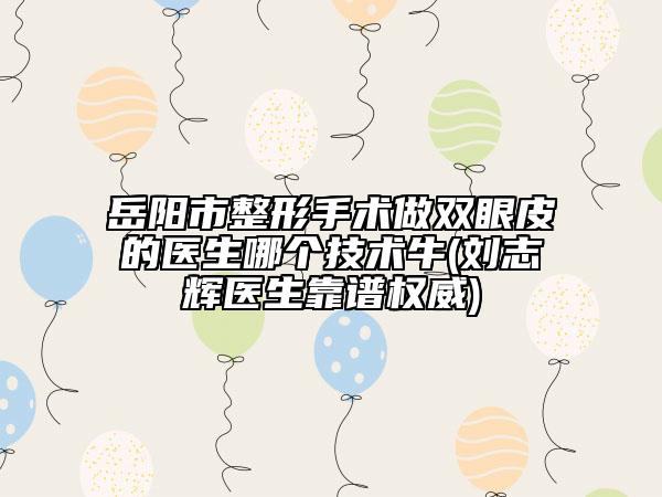岳阳市整形手术做双眼皮的医生哪个技术牛(刘志辉医生靠谱权威)