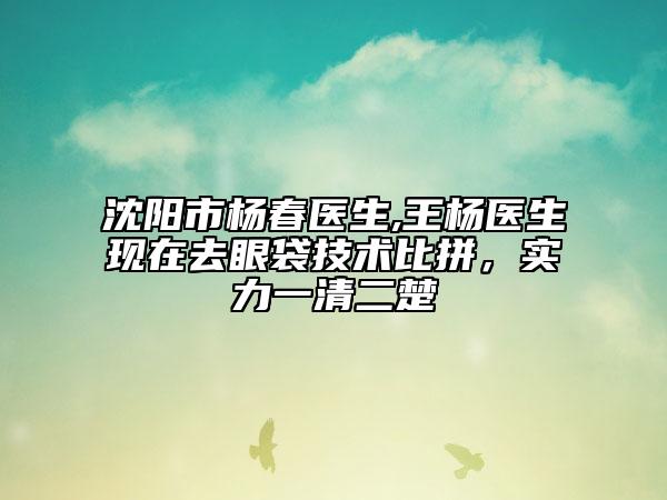 沈阳市杨春医生,王杨医生现在去眼袋技术比拼，实力一清二楚