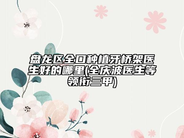 盘龙区全口种植牙桥架医生好的哪里(全庆波医生等领衔三甲)