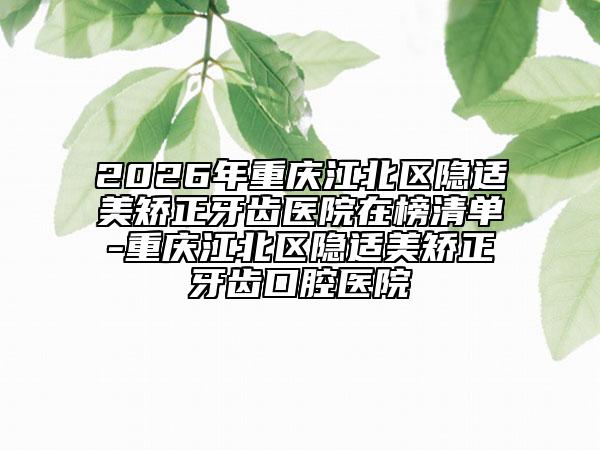 2026年重庆江北区隐适美矫正牙齿医院在榜清单-重庆江北区隐适美矫正牙齿口腔医院
