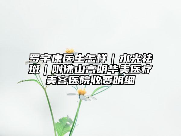罗宇康医生怎样｜水光祛斑｜附佛山高明华美医疗美容医院收费明细