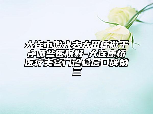 大连市激光去太田痣做干净哪些医院好-大连康桥医疗美容门诊稳居口碑前三