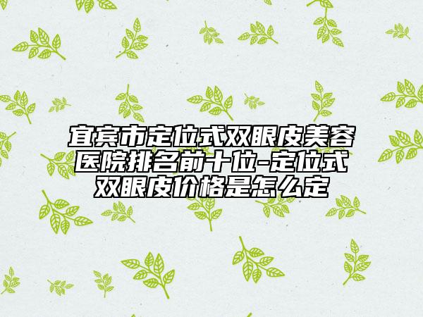 宜宾市定位式双眼皮美容医院排名前十位-定位式双眼皮价格是怎么定