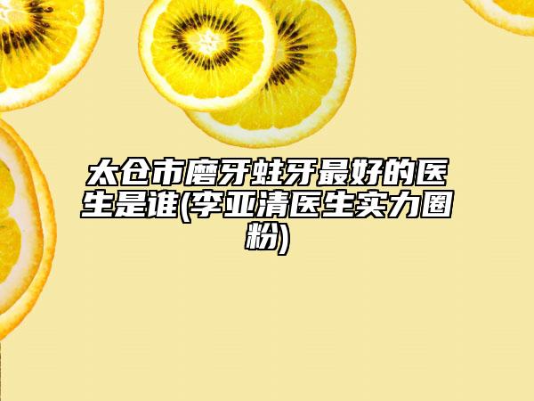 太仓市磨牙蛀牙最好的医生是谁(李亚清医生实力圈粉)