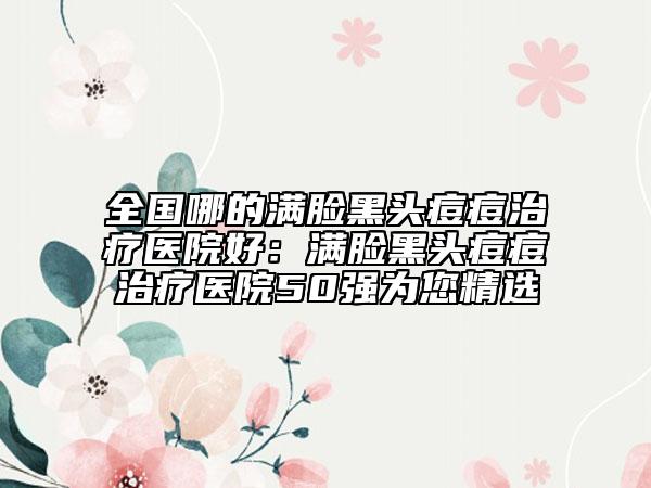 全国哪的满脸黑头痘痘治疗医院好：满脸黑头痘痘治疗医院50强为您精选