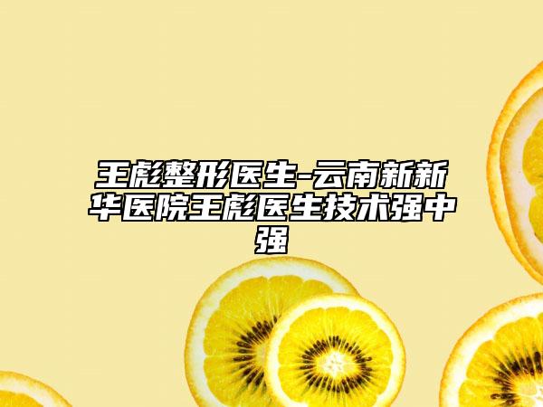 王彪整形医生-云南新新华医院王彪医生技术强中强