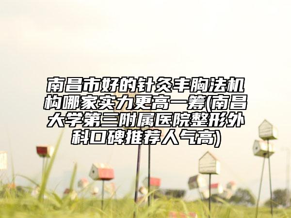 南昌市好的针灸丰胸法机构哪家实力更高一筹(南昌大学第三附属医院整形外科口碑推荐人气高)