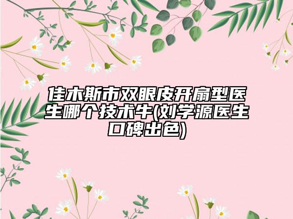 佳木斯市双眼皮开扇型医生哪个技术牛(刘学源医生口碑出色)