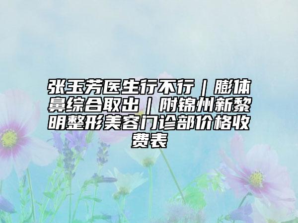 张玉芳医生行不行｜膨体鼻综合取出｜附锦州新黎明整形美容门诊部价格收费表