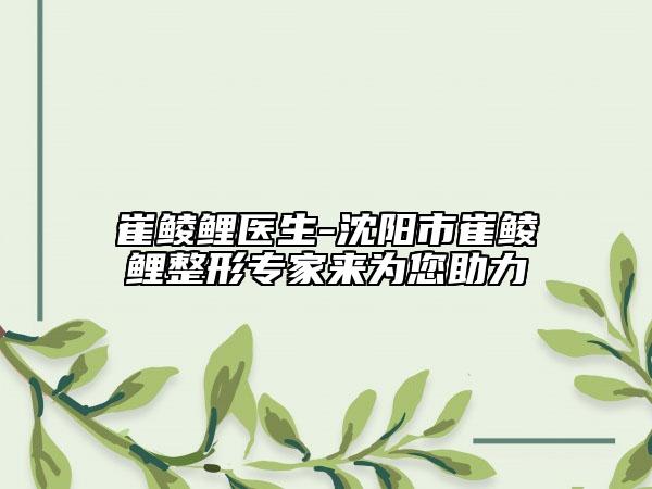 崔鲮鲤医生-沈阳市崔鲮鲤整形专家来为您助力