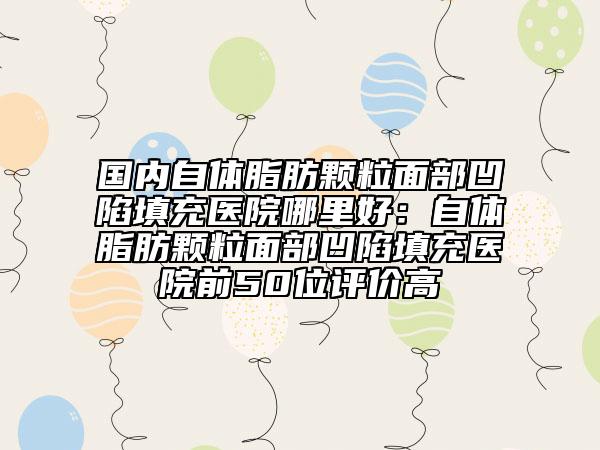 国内自体脂肪颗粒面部凹陷填充医院哪里好：自体脂肪颗粒面部凹陷填充医院前50位评价高