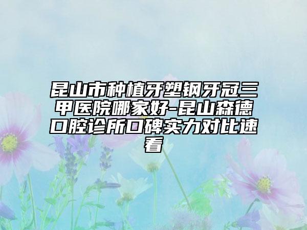 昆山市种植牙塑钢牙冠三甲医院哪家好-昆山森德口腔诊所口碑实力对比速看