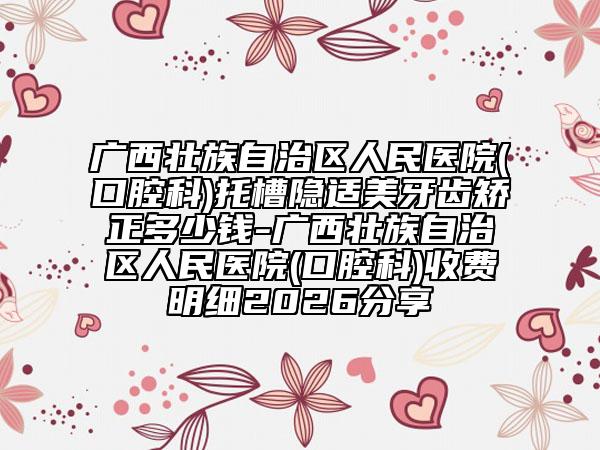 广西壮族自治区人民医院(口腔科)托槽隐适美牙齿矫正多少钱-广西壮族自治区人民医院(口腔科)收费明细2026分享