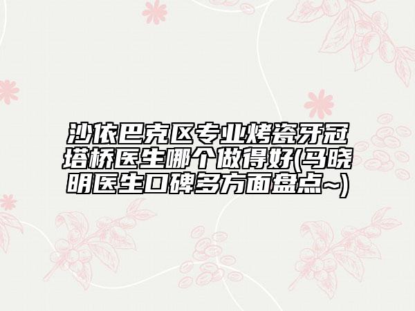 沙依巴克区专业烤瓷牙冠塔桥医生哪个做得好(马晓明医生口碑多方面盘点~)
