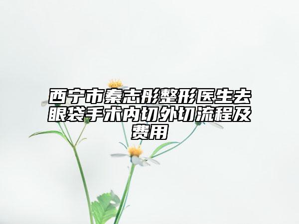 西宁市秦志彤整形医生去眼袋手术内切外切流程及费用