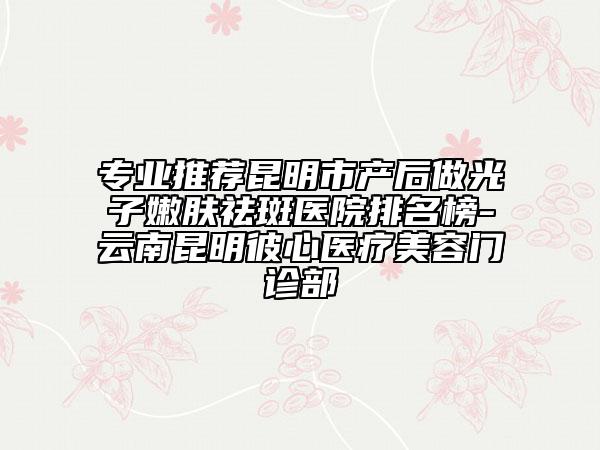 专业推荐昆明市产后做光子嫩肤祛斑医院排名榜-云南昆明彼心医疗美容门诊部