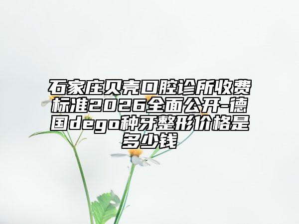 石家庄贝壳口腔诊所收费标准2026全面公开-德国dego种牙整形价格是多少钱