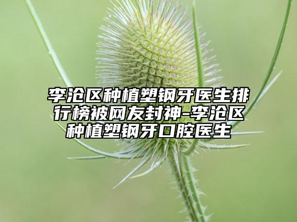 李沧区种植塑钢牙医生排行榜被网友封神-李沧区种植塑钢牙口腔医生