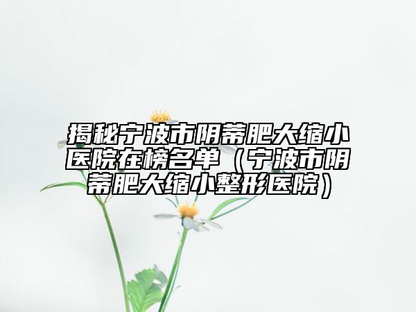 揭秘宁波市阴蒂肥大缩小医院在榜名单（宁波市阴蒂肥大缩小整形医院）