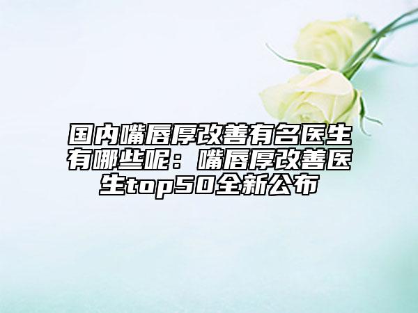 国内嘴唇厚改善有名医生有哪些呢：嘴唇厚改善医生top50全新公布