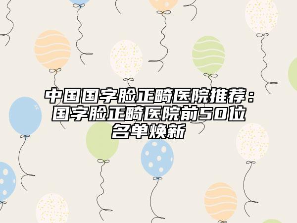 中国国字脸正畸医院推荐：国字脸正畸医院前50位名单焕新